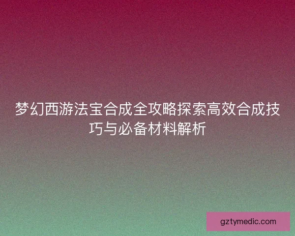梦幻西游法宝合成全攻略探索高效合成技巧与必备材料解析