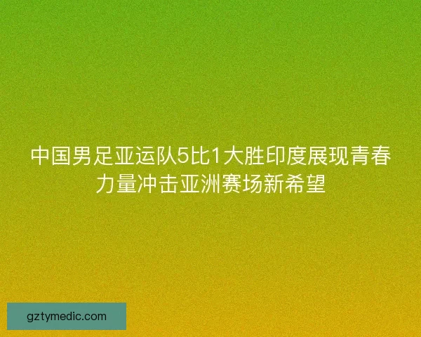 中国男足亚运队5比1大胜印度展现青春力量冲击亚洲赛场新希望